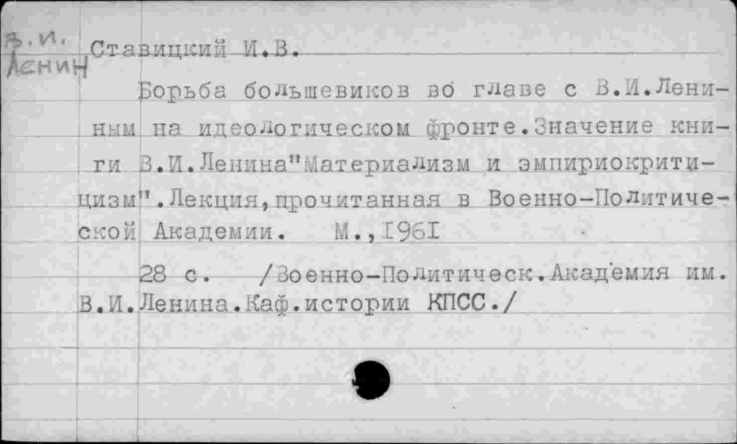 ﻿л”и‘ Ставицкий-И.-В.---------------------------
Борьба большевиков во главе с В.И.Лениным, на идеологическом фронте.Значение кни-. ги В.И.Ленина”материализм и эмпириокритицизм" .Лекция, прочитанная в Военно-Политической Академии. М.,1961
28 с. /Зоенно-Политическ.Академия им.
В.И.Ленина.Каф.истории КПСС./